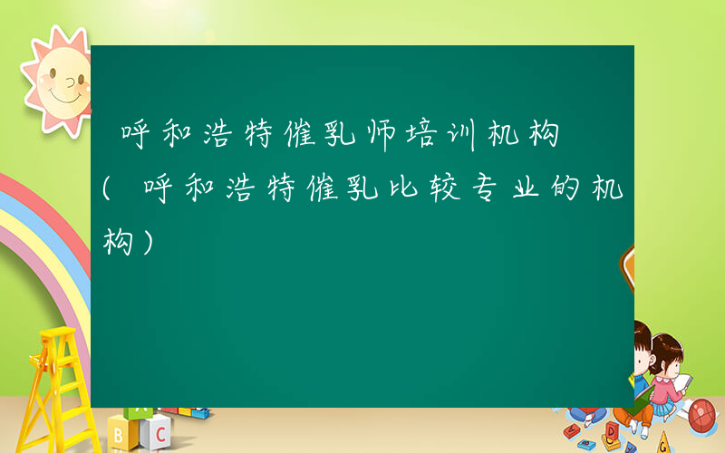 呼和浩特催乳师培训机构 (呼和浩特催乳比较专业的机构)